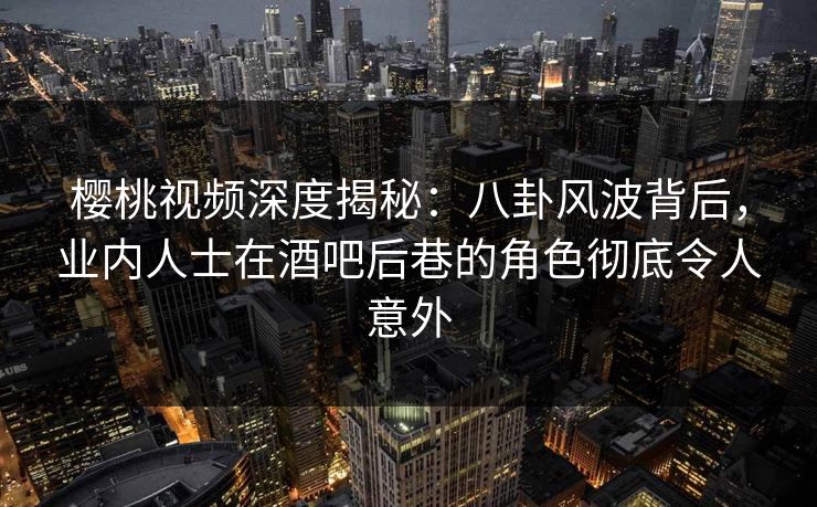 樱桃视频深度揭秘：八卦风波背后，业内人士在酒吧后巷的角色彻底令人意外