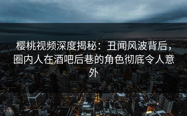 樱桃视频深度揭秘：丑闻风波背后，圈内人在酒吧后巷的角色彻底令人意外