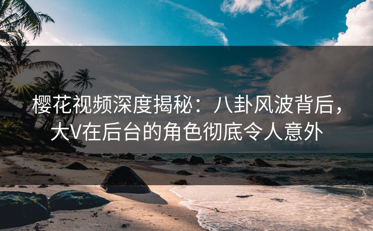 樱花视频深度揭秘：八卦风波背后，大V在后台的角色彻底令人意外