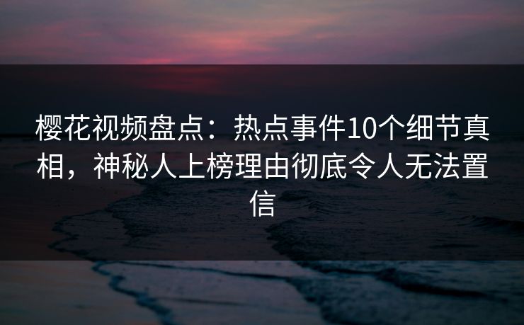 樱花视频盘点：热点事件10个细节真相，神秘人上榜理由彻底令人无法置信
