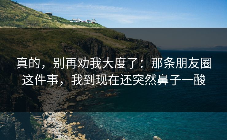 真的,别再劝我大度了:那条朋友圈这件事,我到现在还突然鼻子一酸