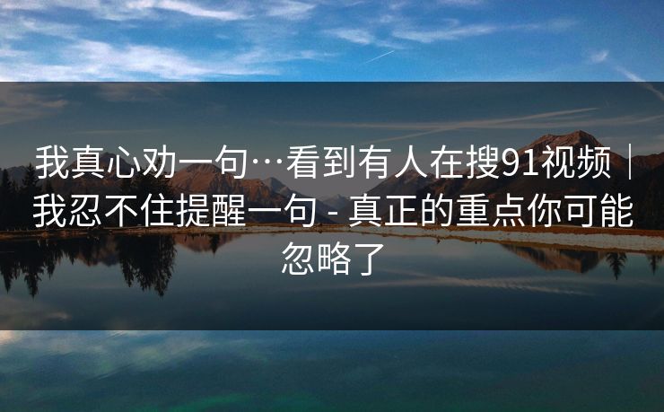 我真心劝一句…看到有人在搜91视频｜我忍不住提醒一句 - 真正的重点你可能忽略了