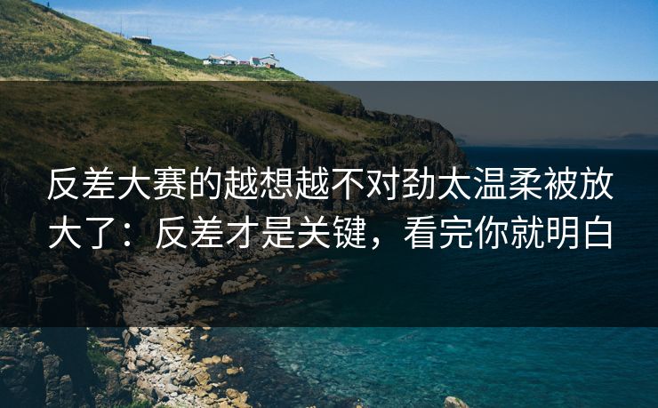 反差大赛的越想越不对劲太温柔被放大了:反差才是关键,看完你就明白