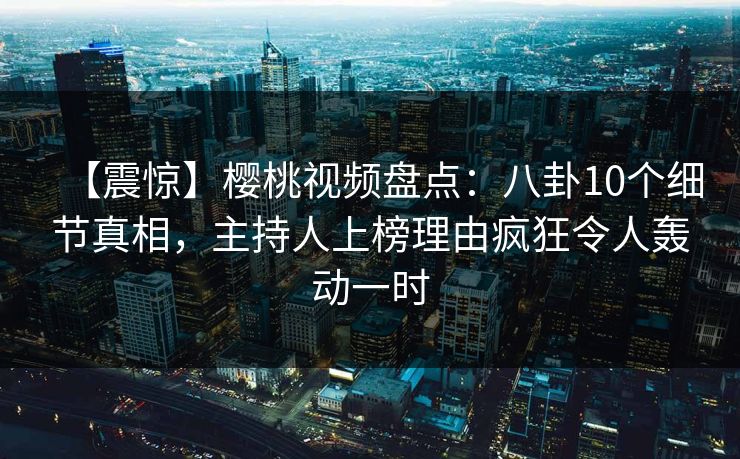 【震惊】樱桃视频盘点：八卦10个细节真相，主持人上榜理由疯狂令人轰动一时