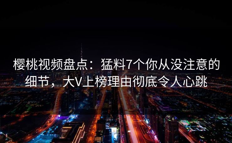 樱桃视频盘点：猛料7个你从没注意的细节，大V上榜理由彻底令人心跳