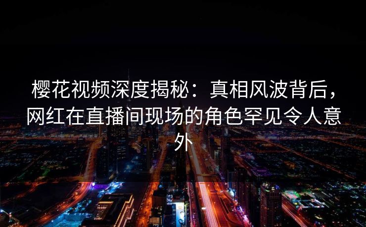 樱花视频深度揭秘：真相风波背后，网红在直播间现场的角色罕见令人意外
