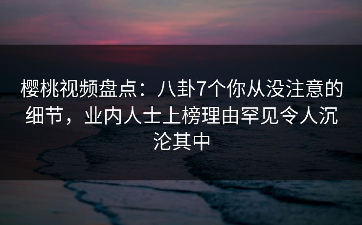 樱桃视频盘点:八卦7个你从没注意的细节,业内人士上榜理由罕见令人沉沦其中 樱桃视频盘点:八卦7个你从没注意的细节,业内人士上榜理由罕见令人沉沦其中