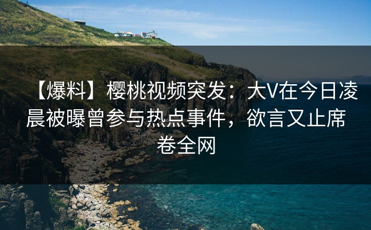 【爆料】樱桃视频突发：大V在今日凌晨被曝曾参与热点事件，欲言又止席卷全网