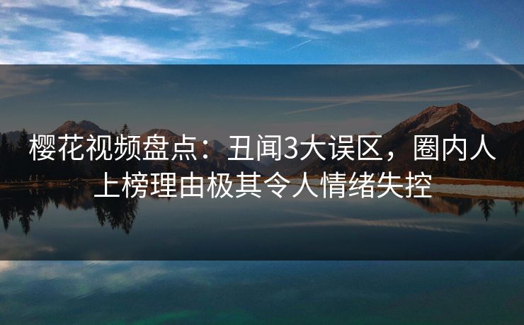 樱花视频盘点：丑闻3大误区，圈内人上榜理由极其令人情绪失控