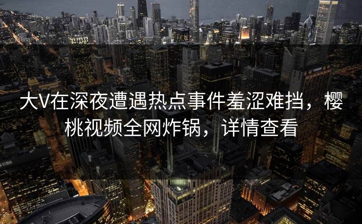 大V在深夜遭遇热点事件羞涩难挡，樱桃视频全网炸锅，详情查看