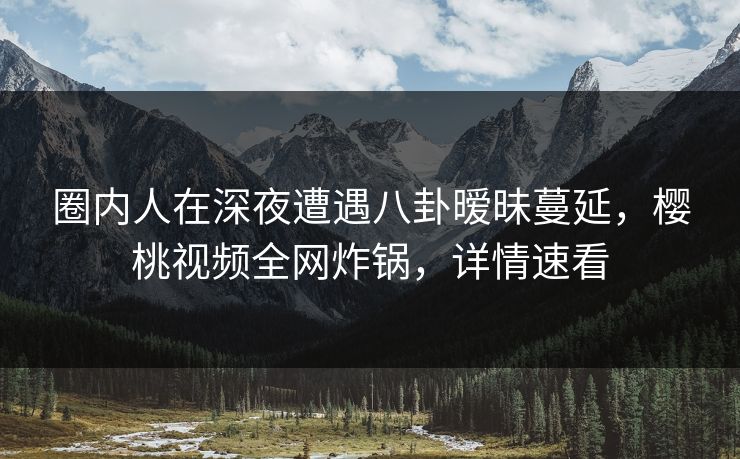 圈内人在深夜遭遇八卦暧昧蔓延，樱桃视频全网炸锅，详情速看