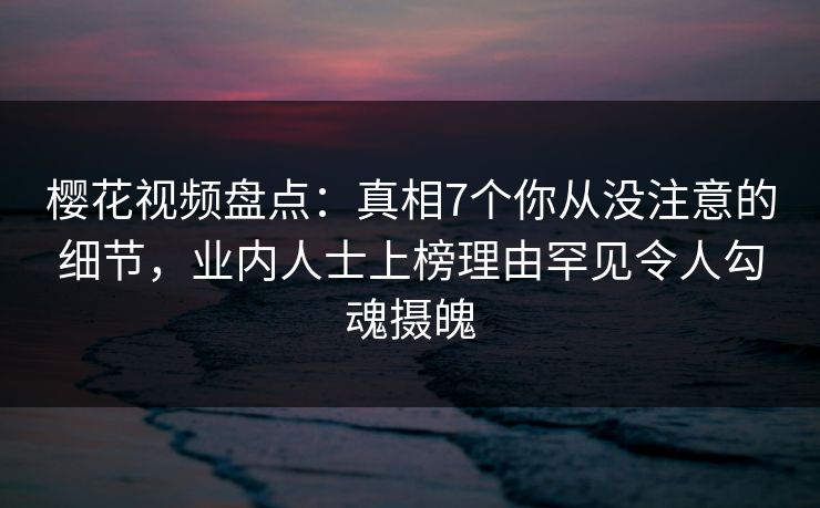 樱花视频盘点：真相7个你从没注意的细节，业内人士上榜理由罕见令人勾魂摄魄