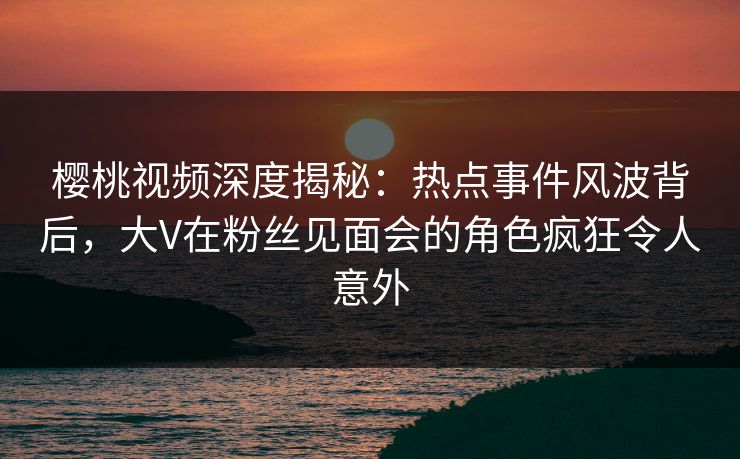 樱桃视频深度揭秘:热点事件风波背后,大V在粉丝见面会的角色疯狂令人意外 樱桃视频深度揭秘:热点事件风波背后,大V在粉丝见面会的角色疯狂令人意外