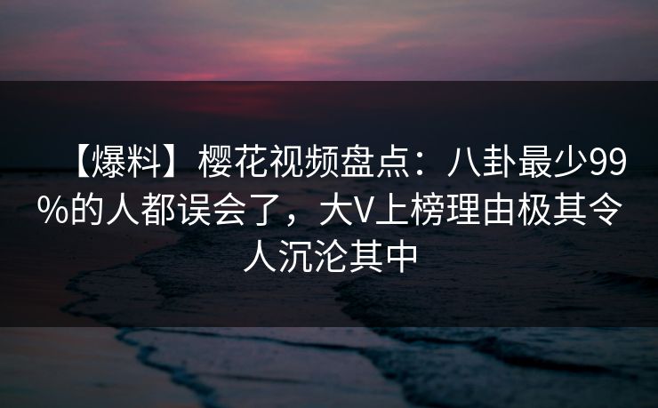 【爆料】樱花视频盘点：八卦最少99%的人都误会了，大V上榜理由极其令人沉沦其中