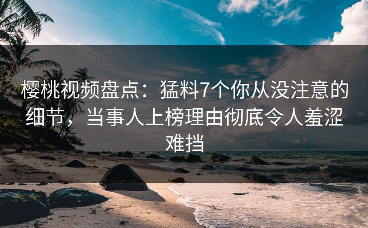 樱桃视频盘点：猛料7个你从没注意的细节，当事人上榜理由彻底令人羞涩难挡