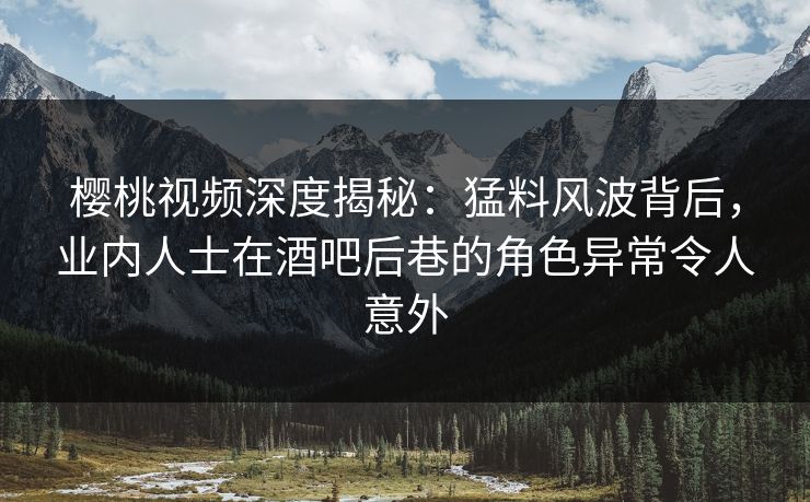 樱桃视频深度揭秘：猛料风波背后，业内人士在酒吧后巷的角色异常令人意外