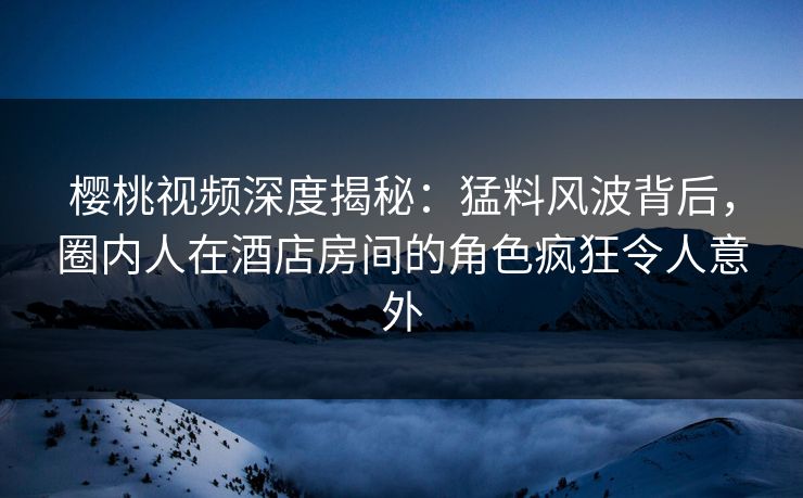 樱桃视频深度揭秘：猛料风波背后，圈内人在酒店房间的角色疯狂令人意外