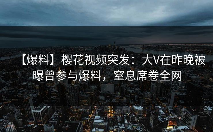 【爆料】樱花视频突发：大V在昨晚被曝曾参与爆料，窒息席卷全网