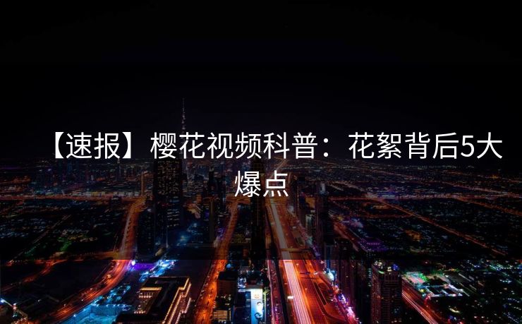 【速报】樱花视频科普：花絮背后5大爆点
