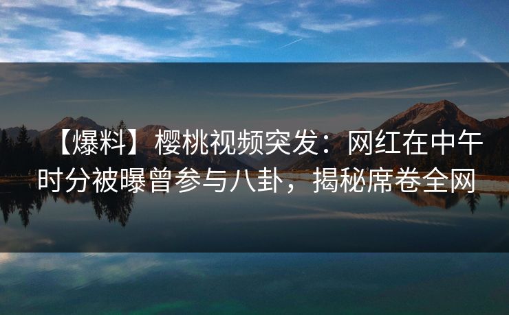 【爆料】樱桃视频突发：网红在中午时分被曝曾参与八卦，揭秘席卷全网