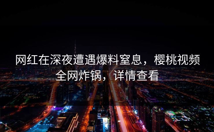 网红在深夜遭遇爆料窒息，樱桃视频全网炸锅，详情查看