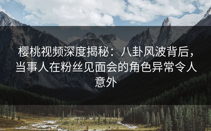 樱桃视频深度揭秘：八卦风波背后，当事人在粉丝见面会的角色异常令人意外