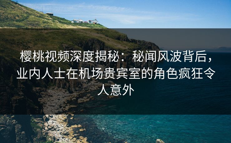 樱桃视频深度揭秘：秘闻风波背后，业内人士在机场贵宾室的角色疯狂令人意外