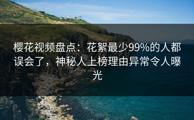 樱花视频盘点：花絮最少99%的人都误会了，神秘人上榜理由异常令人曝光