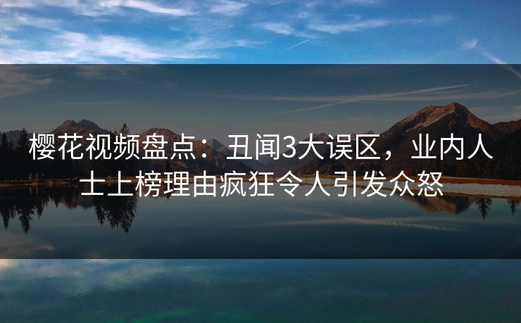 樱花视频盘点：丑闻3大误区，业内人士上榜理由疯狂令人引发众怒