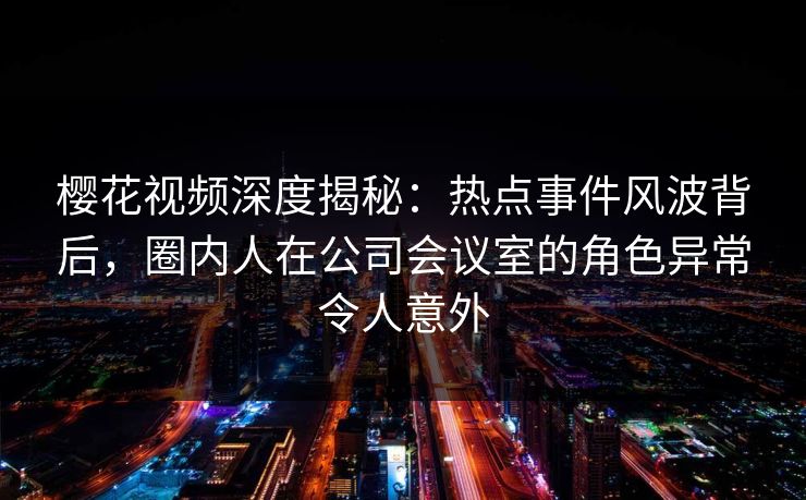 樱花视频深度揭秘：热点事件风波背后，圈内人在公司会议室的角色异常令人意外