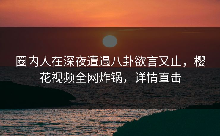 圈内人在深夜遭遇八卦欲言又止,樱花视频全网炸锅,详情直击