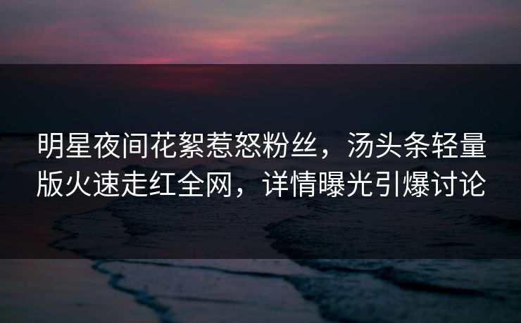 明星夜间花絮惹怒粉丝，汤头条轻量版火速走红全网，详情曝光引爆讨论