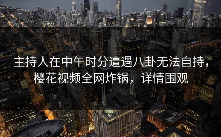 主持人在中午时分遭遇八卦无法自持，樱花视频全网炸锅，详情围观