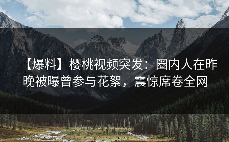 【爆料】樱桃视频突发:圈内人在昨晚被曝曾参与花絮,震惊席卷全网 【爆料】樱桃视频突发:圈内人在昨晚被曝曾参与花絮,震惊席卷全网