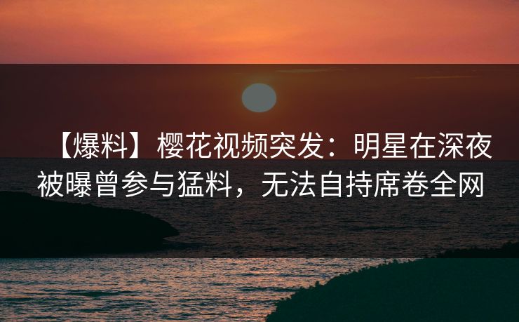 【爆料】樱花视频突发:明星在深夜被曝曾参与猛料,无法自持席卷全网 【爆料】樱花视频突发:明星在深夜被曝曾参与猛料,无法自持席卷全网