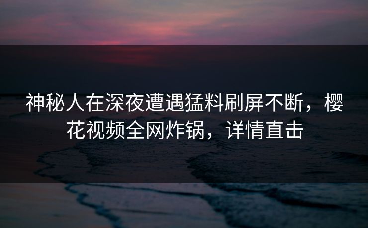 神秘人在深夜遭遇猛料刷屏不断,樱花视频全网炸锅,详情直击 神秘人在深夜遭遇猛料刷屏不断,樱花视频全网炸锅,详情直击