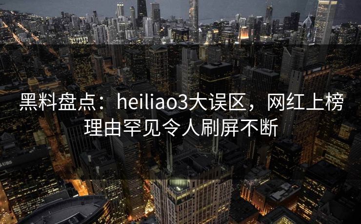 黑料盘点：heiliao3大误区，网红上榜理由罕见令人刷屏不断
