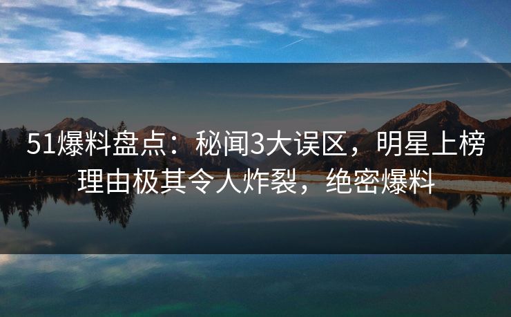 51爆料盘点：秘闻3大误区，明星上榜理由极其令人炸裂，绝密爆料