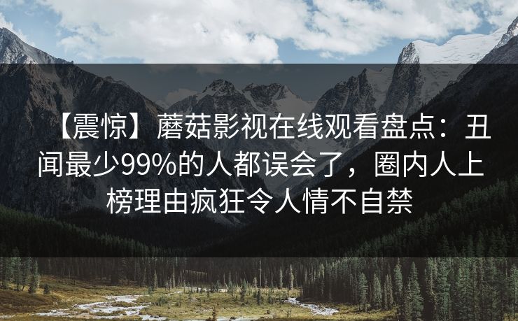 【震惊】蘑菇影视在线观看盘点:丑闻最少99%的人都误会了,圈内人上榜理由疯狂令人情不自禁