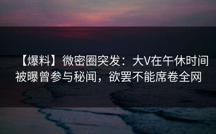 【爆料】微密圈突发:大V在午休时间被曝曾参与秘闻,欲罢不能席卷全网 【爆料】微密圈突发:大V在午休时间被曝曾参与秘闻,欲罢不能席卷全网