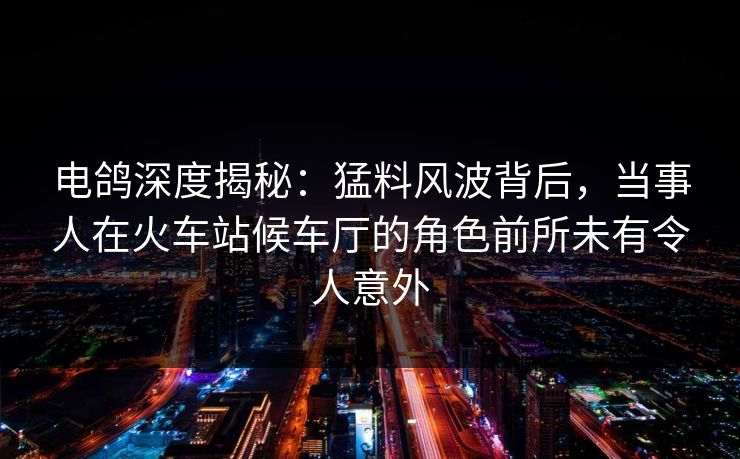 电鸽深度揭秘：猛料风波背后，当事人在火车站候车厅的角色前所未有令人意外