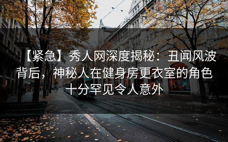 【紧急】秀人网深度揭秘：丑闻风波背后，神秘人在健身房更衣室的角色十分罕见令人意外