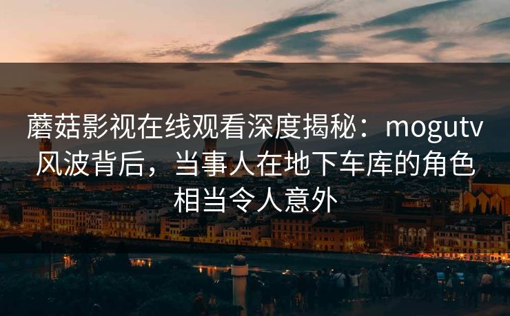 蘑菇影视在线观看深度揭秘：mogutv风波背后，当事人在地下车库的角色相当令人意外