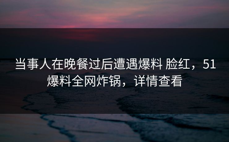 当事人在晚餐过后遭遇爆料 脸红，51爆料全网炸锅，详情查看