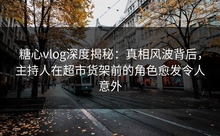 糖心vlog深度揭秘：真相风波背后，主持人在超市货架前的角色愈发令人意外