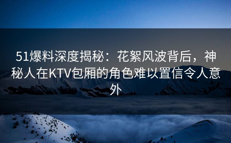 51爆料深度揭秘:花絮风波背后,神秘人在KTV包厢的角色难以置信令人意外