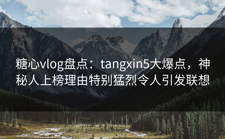 糖心vlog盘点：tangxin5大爆点，神秘人上榜理由特别猛烈令人引发联想