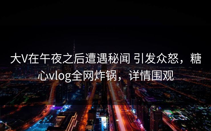 大V在午夜之后遭遇秘闻 引发众怒，糖心vlog全网炸锅，详情围观