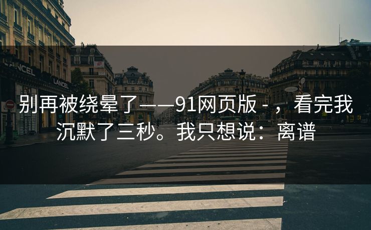 别再被绕晕了——91网页版 - ，看完我沉默了三秒。我只想说：离谱