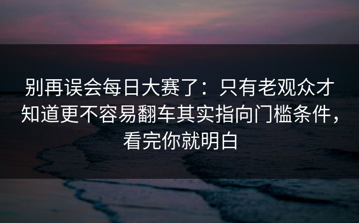别再误会每日大赛了:只有老观众才知道更不容易翻车其实指向门槛条件,看完你就明白